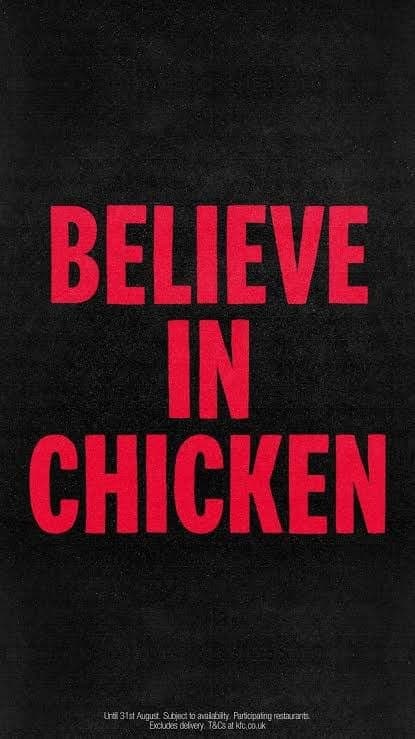The image is a poster with a black background. The text "BELIEVE IN CHICKEN" is written in bold, red capital letters. The text is centered on the poster. At the bottom of the poster, there is a small white text that reads "Until 31st August, Subject to availability. Participating restaurants. Excludes delivery. T&Cs at